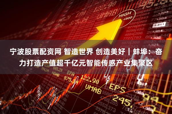 宁波股票配资网 智造世界 创造美好｜蚌埠：奋力打造产值超千亿元智能传感产业集聚区