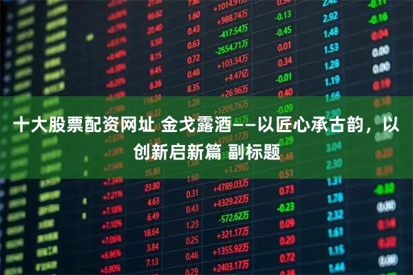 十大股票配资网址 金戈露酒——以匠心承古韵，以创新启新篇 副标题