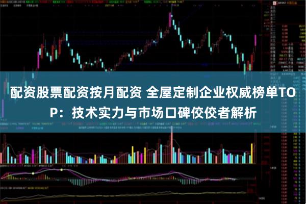 配资股票配资按月配资 全屋定制企业权威榜单TOP：技术实力与市场口碑佼佼者解析