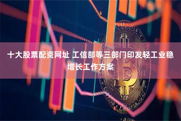 十大股票配资网址 工信部等三部门印发轻工业稳增长工作方案