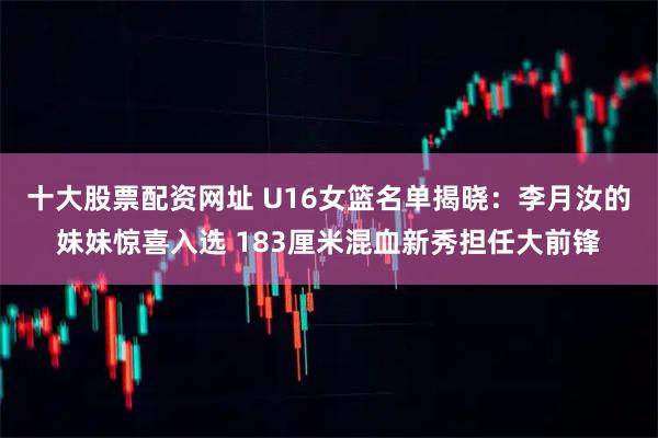十大股票配资网址 U16女篮名单揭晓：李月汝的妹妹惊喜入选 183厘米混血新秀担任大前锋