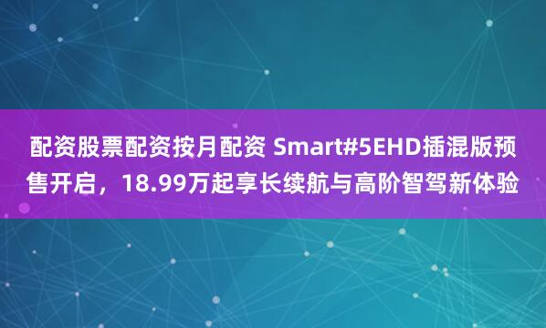 配资股票配资按月配资 Smart#5EHD插混版预售开启，18.99万起享长续航与高阶智驾新体验