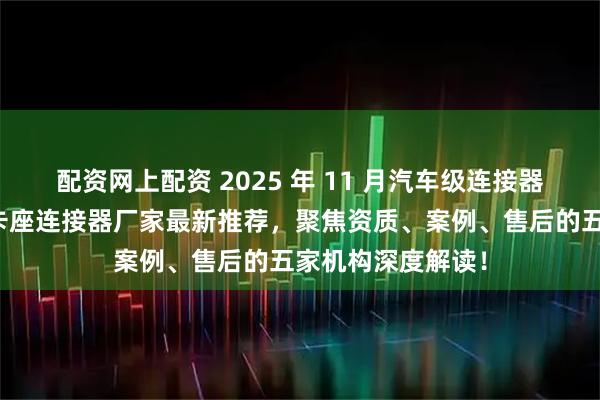 配资网上配资 2025 年 11 月汽车级连接器，医疗连接器，卡座连接器厂家最新推荐，聚焦资质、案例、售后的五家机构深度解读！