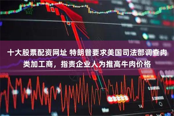 十大股票配资网址 特朗普要求美国司法部调查肉类加工商，指责企业人为推高牛肉价格