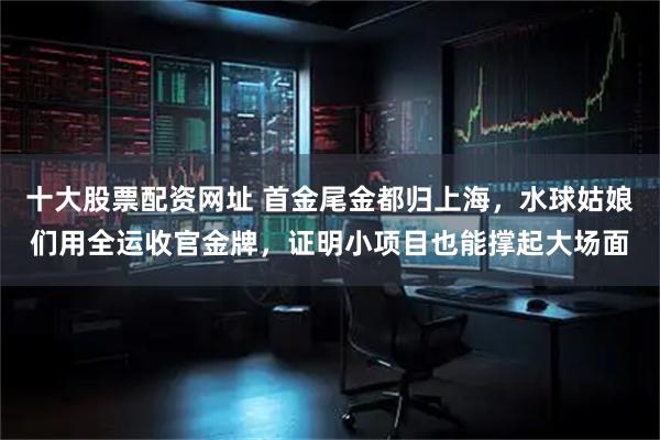 十大股票配资网址 首金尾金都归上海，水球姑娘们用全运收官金牌，证明小项目也能撑起大场面