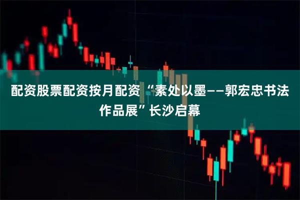 配资股票配资按月配资 “素处以墨——郭宏忠书法作品展”长沙启幕